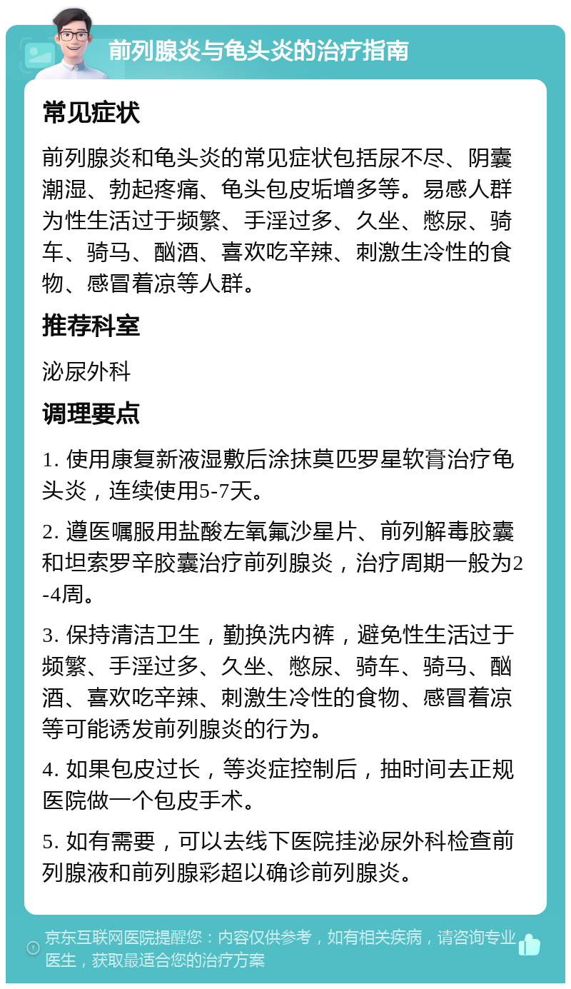 前列腺炎与龟头炎的治疗指南 常见症状 前列腺炎和龟头炎的常见症状包括尿不尽、阴囊潮湿、勃起疼痛、龟头包皮垢增多等。易感人群为性生活过于频繁、手淫过多、久坐、憋尿、骑车、骑马、酗酒、喜欢吃辛辣、刺激生冷性的食物、感冒着凉等人群。 推荐科室 泌尿外科 调理要点 1. 使用康复新液湿敷后涂抹莫匹罗星软膏治疗龟头炎，连续使用5-7天。 2. 遵医嘱服用盐酸左氧氟沙星片、前列解毒胶囊和坦索罗辛胶囊治疗前列腺炎，治疗周期一般为2-4周。 3. 保持清洁卫生，勤换洗内裤，避免性生活过于频繁、手淫过多、久坐、憋尿、骑车、骑马、酗酒、喜欢吃辛辣、刺激生冷性的食物、感冒着凉等可能诱发前列腺炎的行为。 4. 如果包皮过长，等炎症控制后，抽时间去正规医院做一个包皮手术。 5. 如有需要，可以去线下医院挂泌尿外科检查前列腺液和前列腺彩超以确诊前列腺炎。