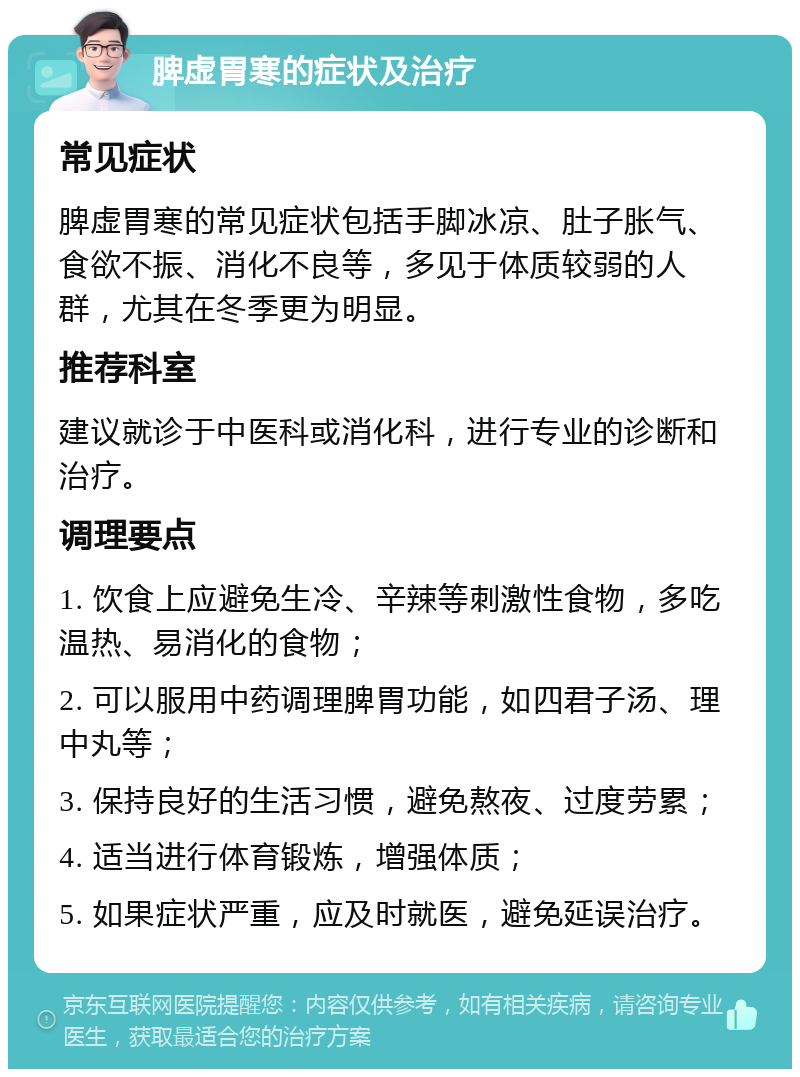 脾虚胃寒的症状及治疗 常见症状 脾虚胃寒的常见症状包括手脚冰凉、肚子胀气、食欲不振、消化不良等，多见于体质较弱的人群，尤其在冬季更为明显。 推荐科室 建议就诊于中医科或消化科，进行专业的诊断和治疗。 调理要点 1. 饮食上应避免生冷、辛辣等刺激性食物，多吃温热、易消化的食物； 2. 可以服用中药调理脾胃功能，如四君子汤、理中丸等； 3. 保持良好的生活习惯，避免熬夜、过度劳累； 4. 适当进行体育锻炼，增强体质； 5. 如果症状严重，应及时就医，避免延误治疗。