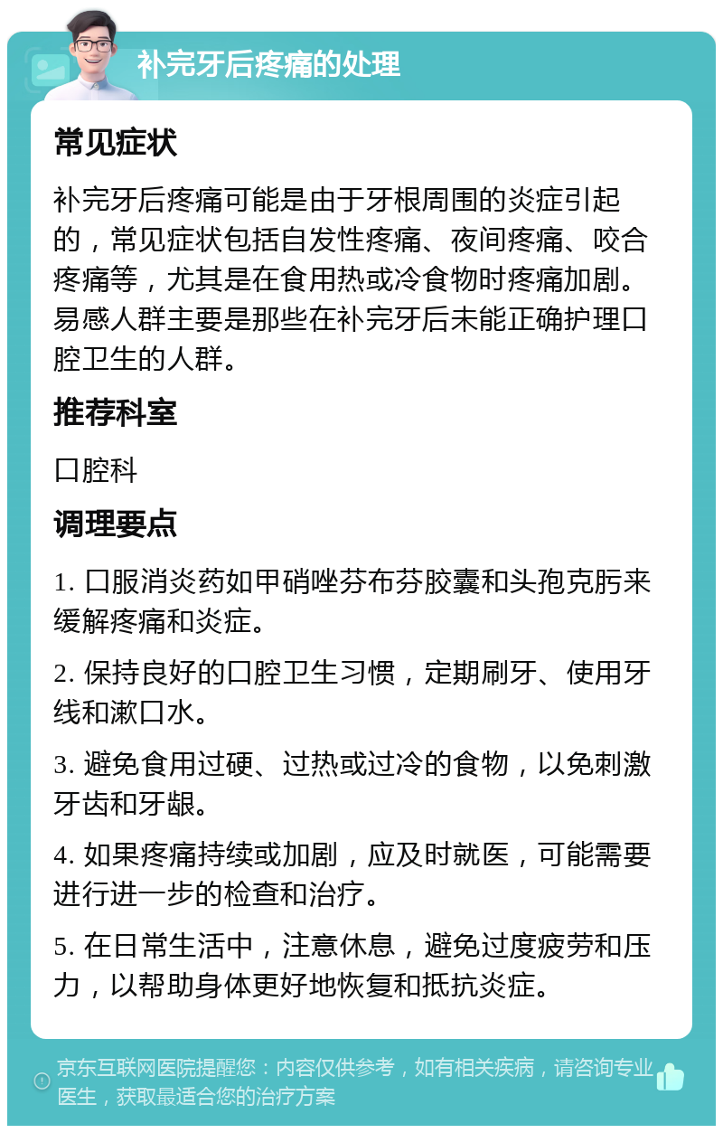 补完牙后疼痛的处理 常见症状 补完牙后疼痛可能是由于牙根周围的炎症引起的，常见症状包括自发性疼痛、夜间疼痛、咬合疼痛等，尤其是在食用热或冷食物时疼痛加剧。易感人群主要是那些在补完牙后未能正确护理口腔卫生的人群。 推荐科室 口腔科 调理要点 1. 口服消炎药如甲硝唑芬布芬胶囊和头孢克肟来缓解疼痛和炎症。 2. 保持良好的口腔卫生习惯，定期刷牙、使用牙线和漱口水。 3. 避免食用过硬、过热或过冷的食物，以免刺激牙齿和牙龈。 4. 如果疼痛持续或加剧，应及时就医，可能需要进行进一步的检查和治疗。 5. 在日常生活中，注意休息，避免过度疲劳和压力，以帮助身体更好地恢复和抵抗炎症。