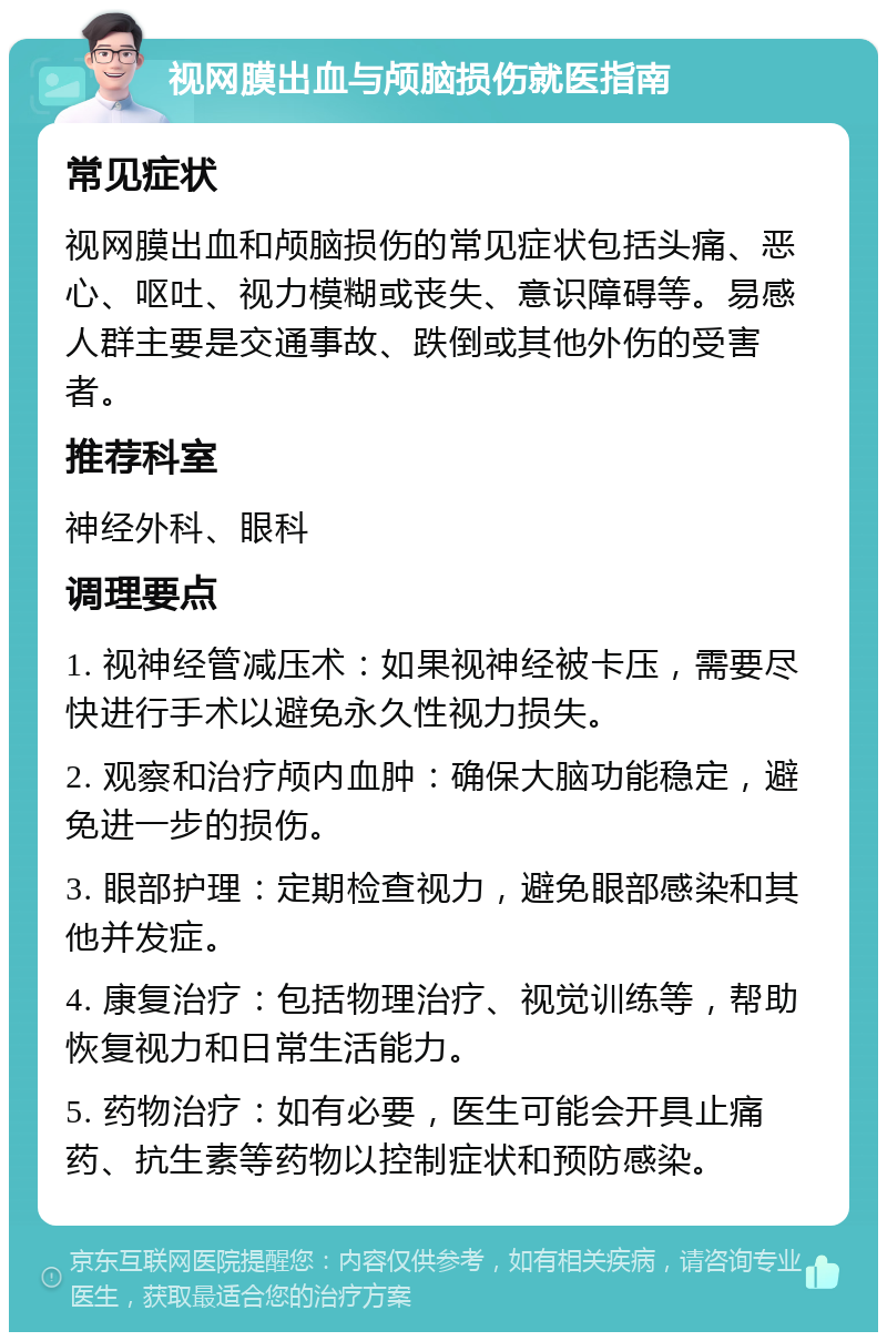 视网膜出血与颅脑损伤就医指南 常见症状 视网膜出血和颅脑损伤的常见症状包括头痛、恶心、呕吐、视力模糊或丧失、意识障碍等。易感人群主要是交通事故、跌倒或其他外伤的受害者。 推荐科室 神经外科、眼科 调理要点 1. 视神经管减压术：如果视神经被卡压，需要尽快进行手术以避免永久性视力损失。 2. 观察和治疗颅内血肿：确保大脑功能稳定，避免进一步的损伤。 3. 眼部护理：定期检查视力，避免眼部感染和其他并发症。 4. 康复治疗：包括物理治疗、视觉训练等，帮助恢复视力和日常生活能力。 5. 药物治疗：如有必要，医生可能会开具止痛药、抗生素等药物以控制症状和预防感染。