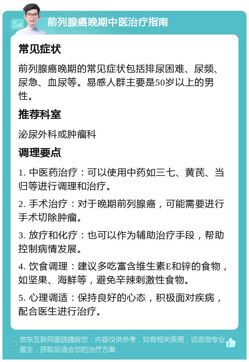 前列腺癌晚期中医治疗指南 常见症状 前列腺癌晚期的常见症状包括排尿困难、尿频、尿急、血尿等。易感人群主要是50岁以上的男性。 推荐科室 泌尿外科或肿瘤科 调理要点 1. 中医药治疗：可以使用中药如三七、黄芪、当归等进行调理和治疗。 2. 手术治疗：对于晚期前列腺癌，可能需要进行手术切除肿瘤。 3. 放疗和化疗：也可以作为辅助治疗手段，帮助控制病情发展。 4. 饮食调理：建议多吃富含维生素E和锌的食物，如坚果、海鲜等，避免辛辣刺激性食物。 5. 心理调适：保持良好的心态，积极面对疾病，配合医生进行治疗。