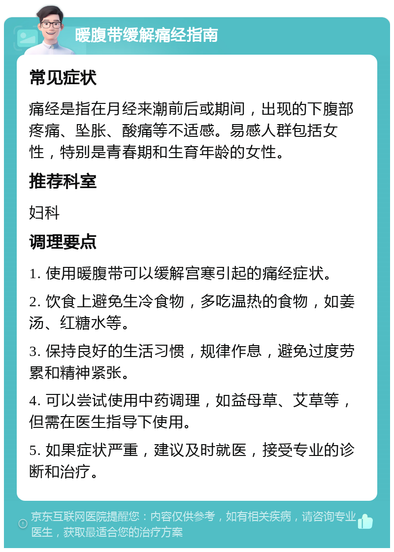 暖腹带缓解痛经指南 常见症状 痛经是指在月经来潮前后或期间，出现的下腹部疼痛、坠胀、酸痛等不适感。易感人群包括女性，特别是青春期和生育年龄的女性。 推荐科室 妇科 调理要点 1. 使用暖腹带可以缓解宫寒引起的痛经症状。 2. 饮食上避免生冷食物，多吃温热的食物，如姜汤、红糖水等。 3. 保持良好的生活习惯，规律作息，避免过度劳累和精神紧张。 4. 可以尝试使用中药调理，如益母草、艾草等，但需在医生指导下使用。 5. 如果症状严重，建议及时就医，接受专业的诊断和治疗。