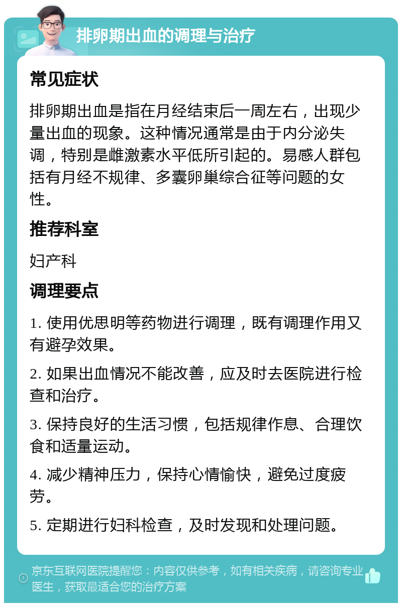 排卵期出血的调理与治疗 常见症状 排卵期出血是指在月经结束后一周左右，出现少量出血的现象。这种情况通常是由于内分泌失调，特别是雌激素水平低所引起的。易感人群包括有月经不规律、多囊卵巢综合征等问题的女性。 推荐科室 妇产科 调理要点 1. 使用优思明等药物进行调理，既有调理作用又有避孕效果。 2. 如果出血情况不能改善，应及时去医院进行检查和治疗。 3. 保持良好的生活习惯，包括规律作息、合理饮食和适量运动。 4. 减少精神压力，保持心情愉快，避免过度疲劳。 5. 定期进行妇科检查，及时发现和处理问题。