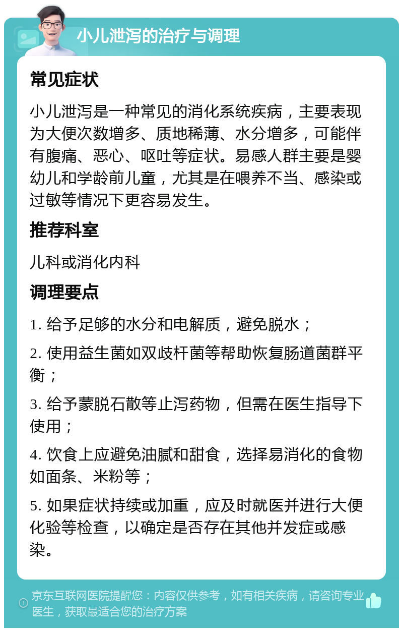 小儿泄泻的治疗与调理 常见症状 小儿泄泻是一种常见的消化系统疾病，主要表现为大便次数增多、质地稀薄、水分增多，可能伴有腹痛、恶心、呕吐等症状。易感人群主要是婴幼儿和学龄前儿童，尤其是在喂养不当、感染或过敏等情况下更容易发生。 推荐科室 儿科或消化内科 调理要点 1. 给予足够的水分和电解质，避免脱水； 2. 使用益生菌如双歧杆菌等帮助恢复肠道菌群平衡； 3. 给予蒙脱石散等止泻药物，但需在医生指导下使用； 4. 饮食上应避免油腻和甜食，选择易消化的食物如面条、米粉等； 5. 如果症状持续或加重，应及时就医并进行大便化验等检查，以确定是否存在其他并发症或感染。