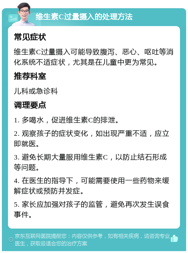 维生素C过量摄入的处理方法 常见症状 维生素C过量摄入可能导致腹泻、恶心、呕吐等消化系统不适症状，尤其是在儿童中更为常见。 推荐科室 儿科或急诊科 调理要点 1. 多喝水，促进维生素C的排泄。 2. 观察孩子的症状变化，如出现严重不适，应立即就医。 3. 避免长期大量服用维生素C，以防止结石形成等问题。 4. 在医生的指导下，可能需要使用一些药物来缓解症状或预防并发症。 5. 家长应加强对孩子的监管，避免再次发生误食事件。