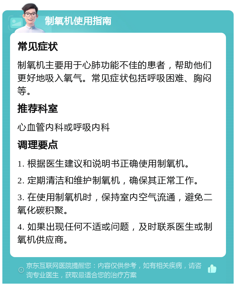 制氧机使用指南 常见症状 制氧机主要用于心肺功能不佳的患者，帮助他们更好地吸入氧气。常见症状包括呼吸困难、胸闷等。 推荐科室 心血管内科或呼吸内科 调理要点 1. 根据医生建议和说明书正确使用制氧机。 2. 定期清洁和维护制氧机，确保其正常工作。 3. 在使用制氧机时，保持室内空气流通，避免二氧化碳积聚。 4. 如果出现任何不适或问题，及时联系医生或制氧机供应商。