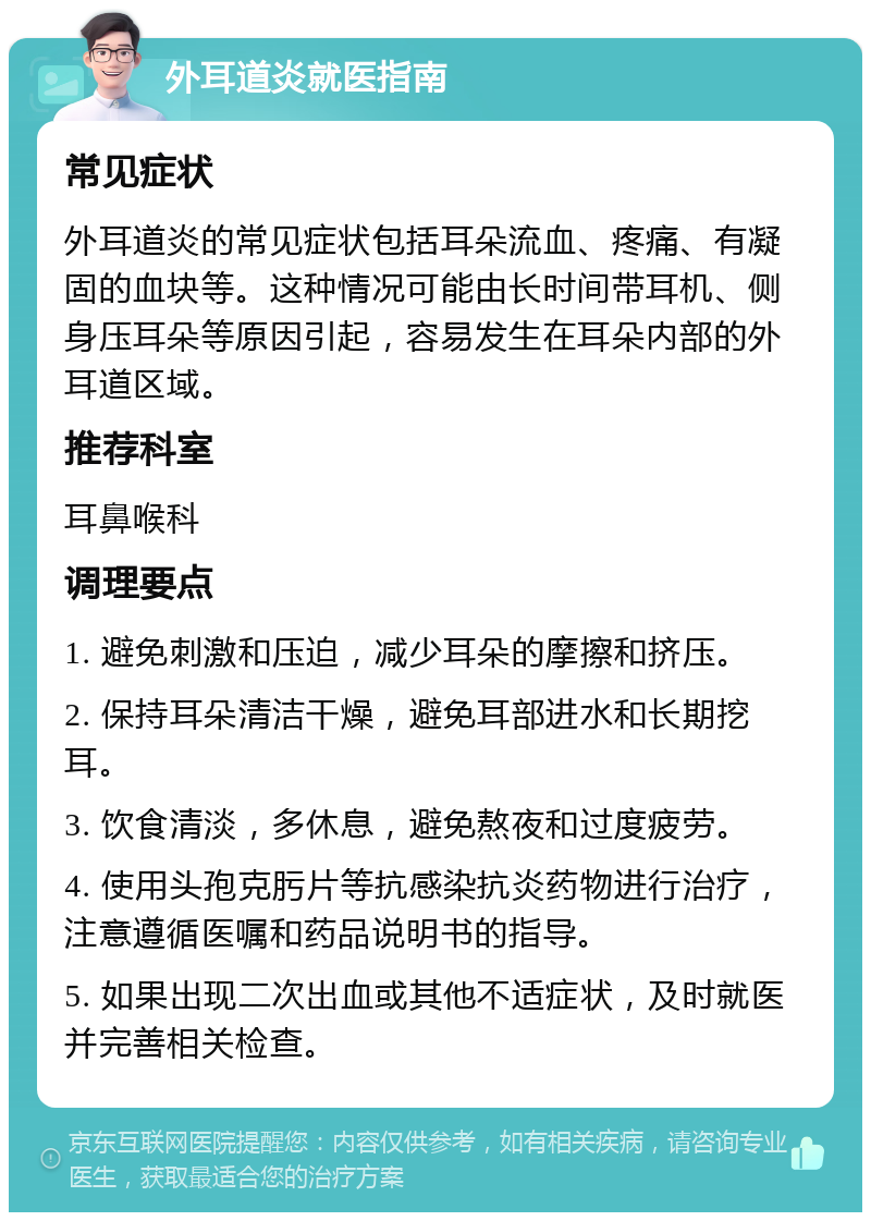 外耳道炎就医指南 常见症状 外耳道炎的常见症状包括耳朵流血、疼痛、有凝固的血块等。这种情况可能由长时间带耳机、侧身压耳朵等原因引起，容易发生在耳朵内部的外耳道区域。 推荐科室 耳鼻喉科 调理要点 1. 避免刺激和压迫，减少耳朵的摩擦和挤压。 2. 保持耳朵清洁干燥，避免耳部进水和长期挖耳。 3. 饮食清淡，多休息，避免熬夜和过度疲劳。 4. 使用头孢克肟片等抗感染抗炎药物进行治疗，注意遵循医嘱和药品说明书的指导。 5. 如果出现二次出血或其他不适症状，及时就医并完善相关检查。