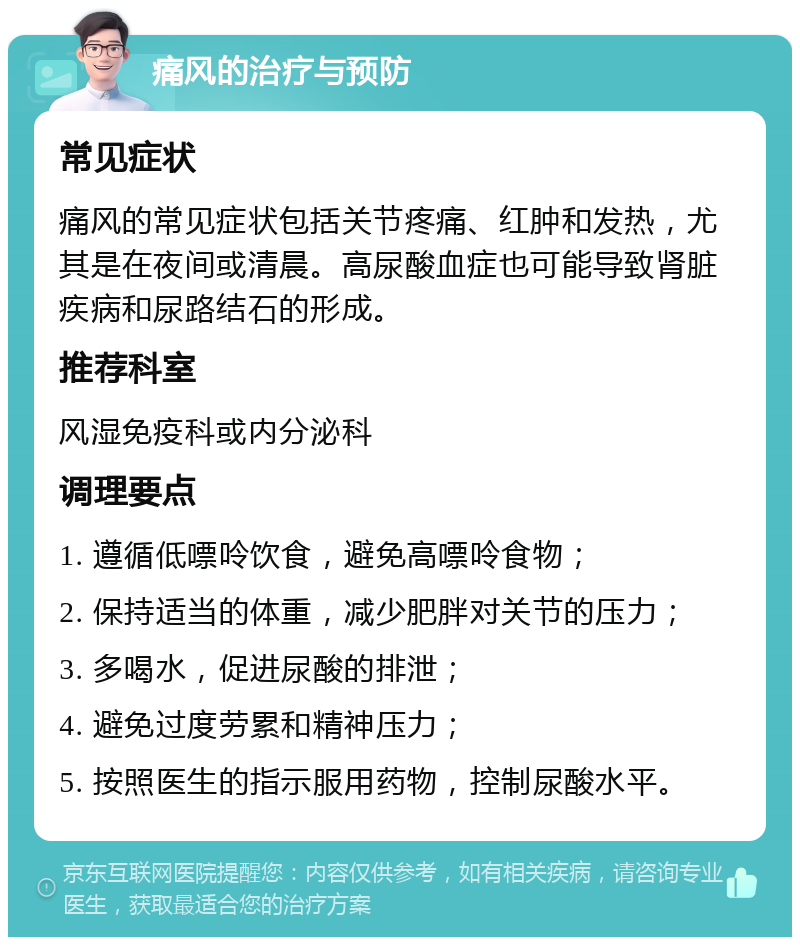 痛风的治疗与预防 常见症状 痛风的常见症状包括关节疼痛、红肿和发热，尤其是在夜间或清晨。高尿酸血症也可能导致肾脏疾病和尿路结石的形成。 推荐科室 风湿免疫科或内分泌科 调理要点 1. 遵循低嘌呤饮食，避免高嘌呤食物； 2. 保持适当的体重，减少肥胖对关节的压力； 3. 多喝水，促进尿酸的排泄； 4. 避免过度劳累和精神压力； 5. 按照医生的指示服用药物，控制尿酸水平。