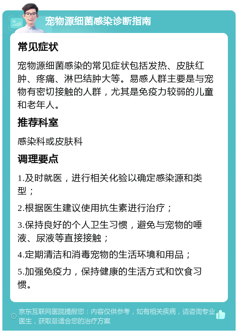 宠物源细菌感染诊断指南 常见症状 宠物源细菌感染的常见症状包括发热、皮肤红肿、疼痛、淋巴结肿大等。易感人群主要是与宠物有密切接触的人群，尤其是免疫力较弱的儿童和老年人。 推荐科室 感染科或皮肤科 调理要点 1.及时就医，进行相关化验以确定感染源和类型； 2.根据医生建议使用抗生素进行治疗； 3.保持良好的个人卫生习惯，避免与宠物的唾液、尿液等直接接触； 4.定期清洁和消毒宠物的生活环境和用品； 5.加强免疫力，保持健康的生活方式和饮食习惯。