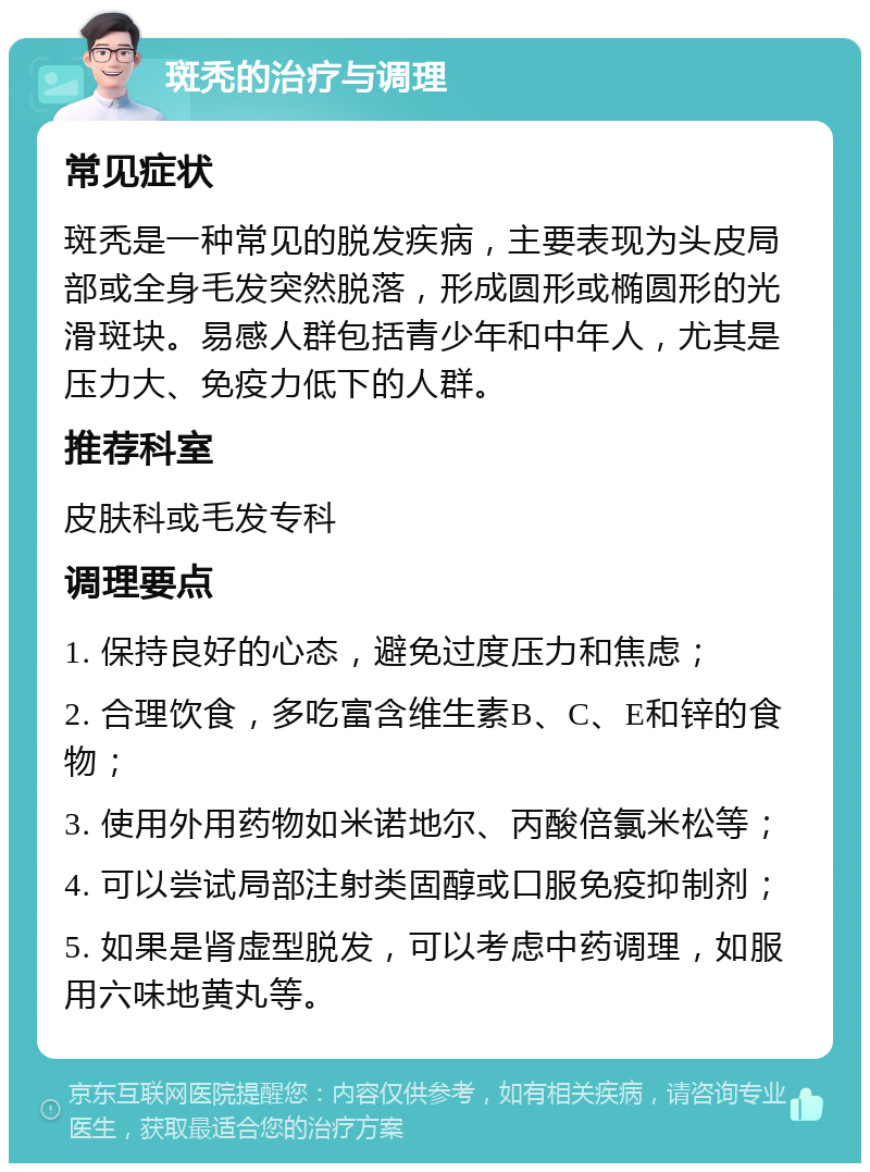 斑秃的治疗与调理 常见症状 斑秃是一种常见的脱发疾病，主要表现为头皮局部或全身毛发突然脱落，形成圆形或椭圆形的光滑斑块。易感人群包括青少年和中年人，尤其是压力大、免疫力低下的人群。 推荐科室 皮肤科或毛发专科 调理要点 1. 保持良好的心态，避免过度压力和焦虑； 2. 合理饮食，多吃富含维生素B、C、E和锌的食物； 3. 使用外用药物如米诺地尔、丙酸倍氯米松等； 4. 可以尝试局部注射类固醇或口服免疫抑制剂； 5. 如果是肾虚型脱发，可以考虑中药调理，如服用六味地黄丸等。