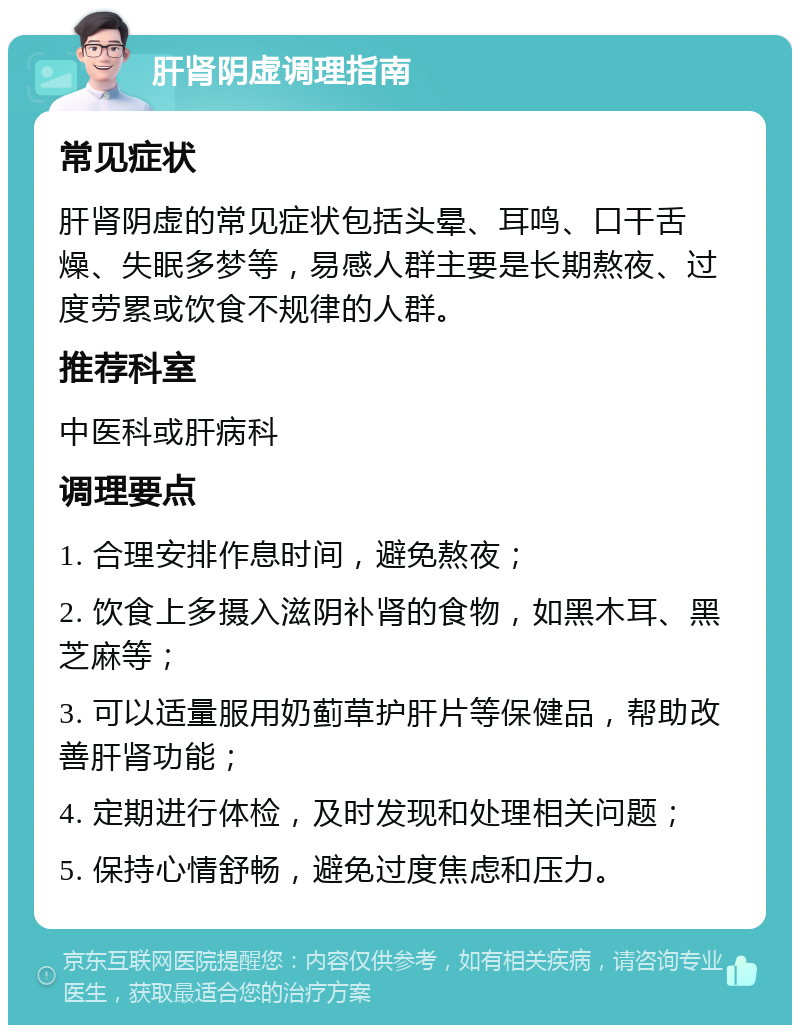 肝肾阴虚调理指南 常见症状 肝肾阴虚的常见症状包括头晕、耳鸣、口干舌燥、失眠多梦等，易感人群主要是长期熬夜、过度劳累或饮食不规律的人群。 推荐科室 中医科或肝病科 调理要点 1. 合理安排作息时间，避免熬夜； 2. 饮食上多摄入滋阴补肾的食物，如黑木耳、黑芝麻等； 3. 可以适量服用奶蓟草护肝片等保健品，帮助改善肝肾功能； 4. 定期进行体检，及时发现和处理相关问题； 5. 保持心情舒畅，避免过度焦虑和压力。