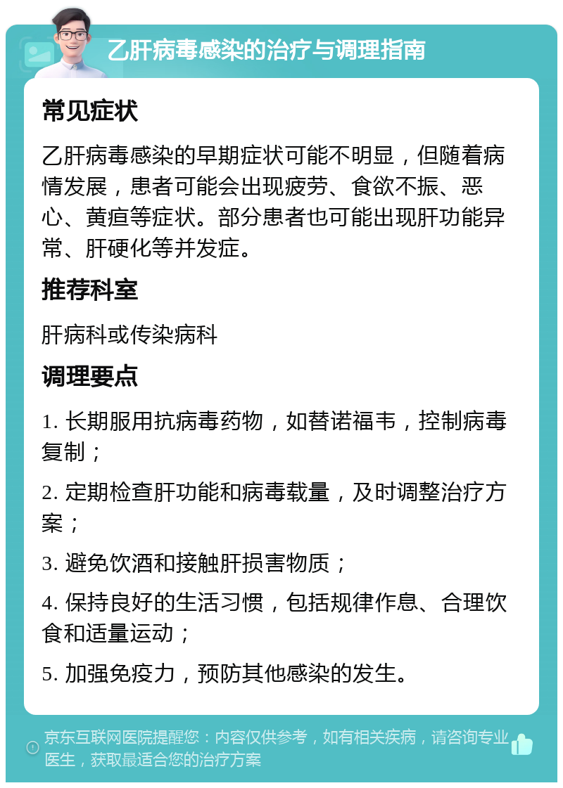 乙肝病毒感染的治疗与调理指南 常见症状 乙肝病毒感染的早期症状可能不明显，但随着病情发展，患者可能会出现疲劳、食欲不振、恶心、黄疸等症状。部分患者也可能出现肝功能异常、肝硬化等并发症。 推荐科室 肝病科或传染病科 调理要点 1. 长期服用抗病毒药物，如替诺福韦，控制病毒复制； 2. 定期检查肝功能和病毒载量，及时调整治疗方案； 3. 避免饮酒和接触肝损害物质； 4. 保持良好的生活习惯，包括规律作息、合理饮食和适量运动； 5. 加强免疫力，预防其他感染的发生。