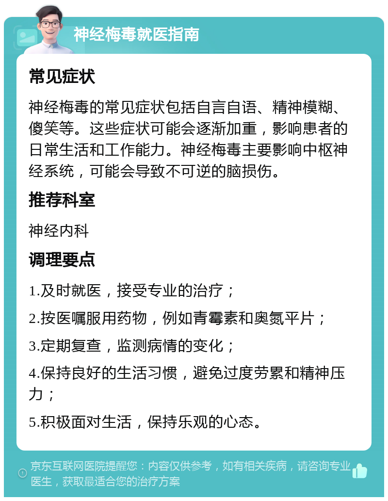 神经梅毒就医指南 常见症状 神经梅毒的常见症状包括自言自语、精神模糊、傻笑等。这些症状可能会逐渐加重，影响患者的日常生活和工作能力。神经梅毒主要影响中枢神经系统，可能会导致不可逆的脑损伤。 推荐科室 神经内科 调理要点 1.及时就医，接受专业的治疗； 2.按医嘱服用药物，例如青霉素和奥氮平片； 3.定期复查，监测病情的变化； 4.保持良好的生活习惯，避免过度劳累和精神压力； 5.积极面对生活，保持乐观的心态。