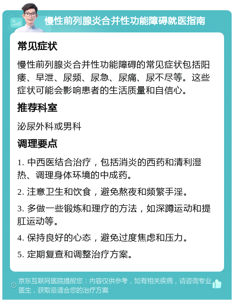 慢性前列腺炎合并性功能障碍就医指南 常见症状 慢性前列腺炎合并性功能障碍的常见症状包括阳痿、早泄、尿频、尿急、尿痛、尿不尽等。这些症状可能会影响患者的生活质量和自信心。 推荐科室 泌尿外科或男科 调理要点 1. 中西医结合治疗，包括消炎的西药和清利湿热、调理身体环境的中成药。 2. 注意卫生和饮食，避免熬夜和频繁手淫。 3. 多做一些锻炼和理疗的方法，如深蹲运动和提肛运动等。 4. 保持良好的心态，避免过度焦虑和压力。 5. 定期复查和调整治疗方案。