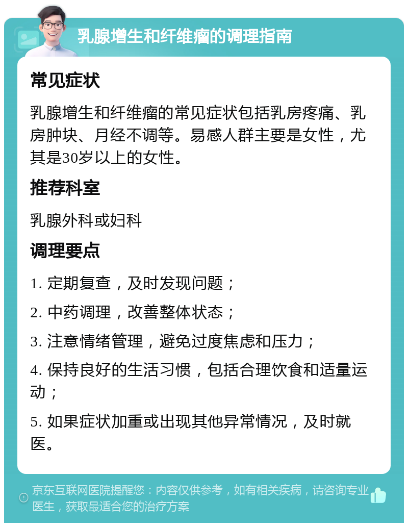 乳腺增生和纤维瘤的调理指南 常见症状 乳腺增生和纤维瘤的常见症状包括乳房疼痛、乳房肿块、月经不调等。易感人群主要是女性，尤其是30岁以上的女性。 推荐科室 乳腺外科或妇科 调理要点 1. 定期复查，及时发现问题； 2. 中药调理，改善整体状态； 3. 注意情绪管理，避免过度焦虑和压力； 4. 保持良好的生活习惯，包括合理饮食和适量运动； 5. 如果症状加重或出现其他异常情况，及时就医。