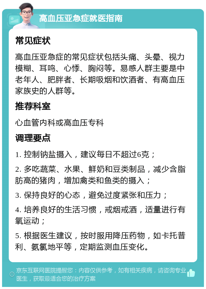 高血压亚急症就医指南 常见症状 高血压亚急症的常见症状包括头痛、头晕、视力模糊、耳鸣、心悸、胸闷等。易感人群主要是中老年人、肥胖者、长期吸烟和饮酒者、有高血压家族史的人群等。 推荐科室 心血管内科或高血压专科 调理要点 1. 控制钠盐摄入，建议每日不超过6克； 2. 多吃蔬菜、水果、鲜奶和豆类制品，减少含脂肪高的猪肉，增加禽类和鱼类的摄入； 3. 保持良好的心态，避免过度紧张和压力； 4. 培养良好的生活习惯，戒烟戒酒，适量进行有氧运动； 5. 根据医生建议，按时服用降压药物，如卡托普利、氨氯地平等，定期监测血压变化。