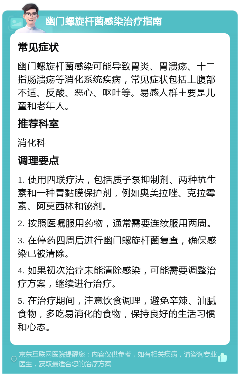 幽门螺旋杆菌感染治疗指南 常见症状 幽门螺旋杆菌感染可能导致胃炎、胃溃疡、十二指肠溃疡等消化系统疾病，常见症状包括上腹部不适、反酸、恶心、呕吐等。易感人群主要是儿童和老年人。 推荐科室 消化科 调理要点 1. 使用四联疗法，包括质子泵抑制剂、两种抗生素和一种胃黏膜保护剂，例如奥美拉唑、克拉霉素、阿莫西林和铋剂。 2. 按照医嘱服用药物，通常需要连续服用两周。 3. 在停药四周后进行幽门螺旋杆菌复查，确保感染已被清除。 4. 如果初次治疗未能清除感染，可能需要调整治疗方案，继续进行治疗。 5. 在治疗期间，注意饮食调理，避免辛辣、油腻食物，多吃易消化的食物，保持良好的生活习惯和心态。