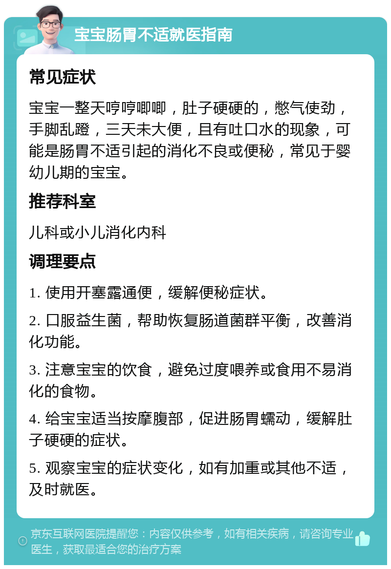 宝宝肠胃不适就医指南 常见症状 宝宝一整天哼哼唧唧，肚子硬硬的，憋气使劲，手脚乱蹬，三天未大便，且有吐口水的现象，可能是肠胃不适引起的消化不良或便秘，常见于婴幼儿期的宝宝。 推荐科室 儿科或小儿消化内科 调理要点 1. 使用开塞露通便，缓解便秘症状。 2. 口服益生菌，帮助恢复肠道菌群平衡，改善消化功能。 3. 注意宝宝的饮食，避免过度喂养或食用不易消化的食物。 4. 给宝宝适当按摩腹部，促进肠胃蠕动，缓解肚子硬硬的症状。 5. 观察宝宝的症状变化，如有加重或其他不适，及时就医。