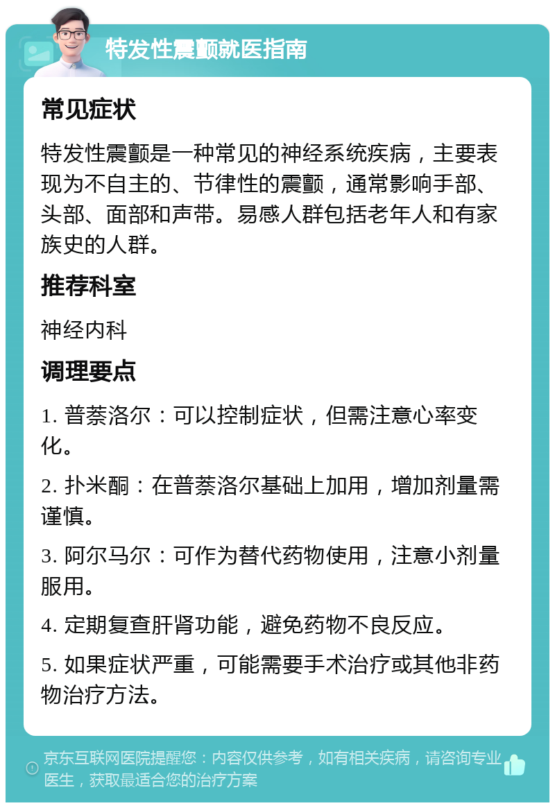 特发性震颤就医指南 常见症状 特发性震颤是一种常见的神经系统疾病，主要表现为不自主的、节律性的震颤，通常影响手部、头部、面部和声带。易感人群包括老年人和有家族史的人群。 推荐科室 神经内科 调理要点 1. 普萘洛尔：可以控制症状，但需注意心率变化。 2. 扑米酮：在普萘洛尔基础上加用，增加剂量需谨慎。 3. 阿尔马尔：可作为替代药物使用，注意小剂量服用。 4. 定期复查肝肾功能，避免药物不良反应。 5. 如果症状严重，可能需要手术治疗或其他非药物治疗方法。