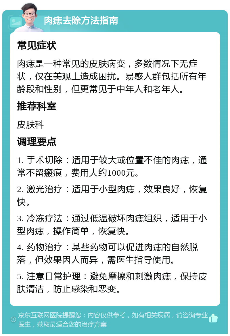 肉痣去除方法指南 常见症状 肉痣是一种常见的皮肤病变，多数情况下无症状，仅在美观上造成困扰。易感人群包括所有年龄段和性别，但更常见于中年人和老年人。 推荐科室 皮肤科 调理要点 1. 手术切除：适用于较大或位置不佳的肉痣，通常不留瘢痕，费用大约1000元。 2. 激光治疗：适用于小型肉痣，效果良好，恢复快。 3. 冷冻疗法：通过低温破坏肉痣组织，适用于小型肉痣，操作简单，恢复快。 4. 药物治疗：某些药物可以促进肉痣的自然脱落，但效果因人而异，需医生指导使用。 5. 注意日常护理：避免摩擦和刺激肉痣，保持皮肤清洁，防止感染和恶变。