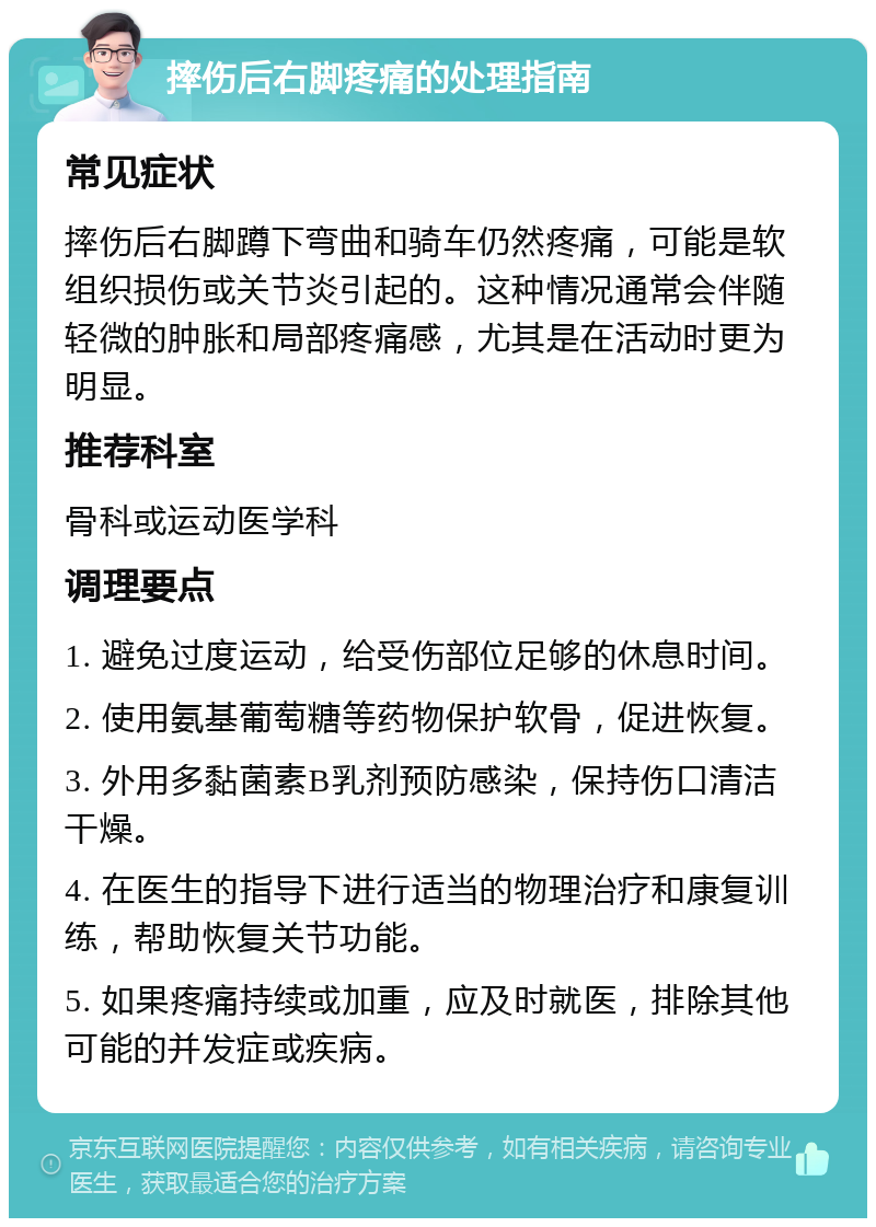 摔伤后右脚疼痛的处理指南 常见症状 摔伤后右脚蹲下弯曲和骑车仍然疼痛，可能是软组织损伤或关节炎引起的。这种情况通常会伴随轻微的肿胀和局部疼痛感，尤其是在活动时更为明显。 推荐科室 骨科或运动医学科 调理要点 1. 避免过度运动，给受伤部位足够的休息时间。 2. 使用氨基葡萄糖等药物保护软骨，促进恢复。 3. 外用多黏菌素B乳剂预防感染，保持伤口清洁干燥。 4. 在医生的指导下进行适当的物理治疗和康复训练，帮助恢复关节功能。 5. 如果疼痛持续或加重，应及时就医，排除其他可能的并发症或疾病。