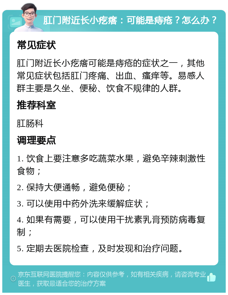 肛门附近长小疙瘩：可能是痔疮？怎么办？ 常见症状 肛门附近长小疙瘩可能是痔疮的症状之一，其他常见症状包括肛门疼痛、出血、瘙痒等。易感人群主要是久坐、便秘、饮食不规律的人群。 推荐科室 肛肠科 调理要点 1. 饮食上要注意多吃蔬菜水果，避免辛辣刺激性食物； 2. 保持大便通畅，避免便秘； 3. 可以使用中药外洗来缓解症状； 4. 如果有需要，可以使用干扰素乳膏预防病毒复制； 5. 定期去医院检查，及时发现和治疗问题。