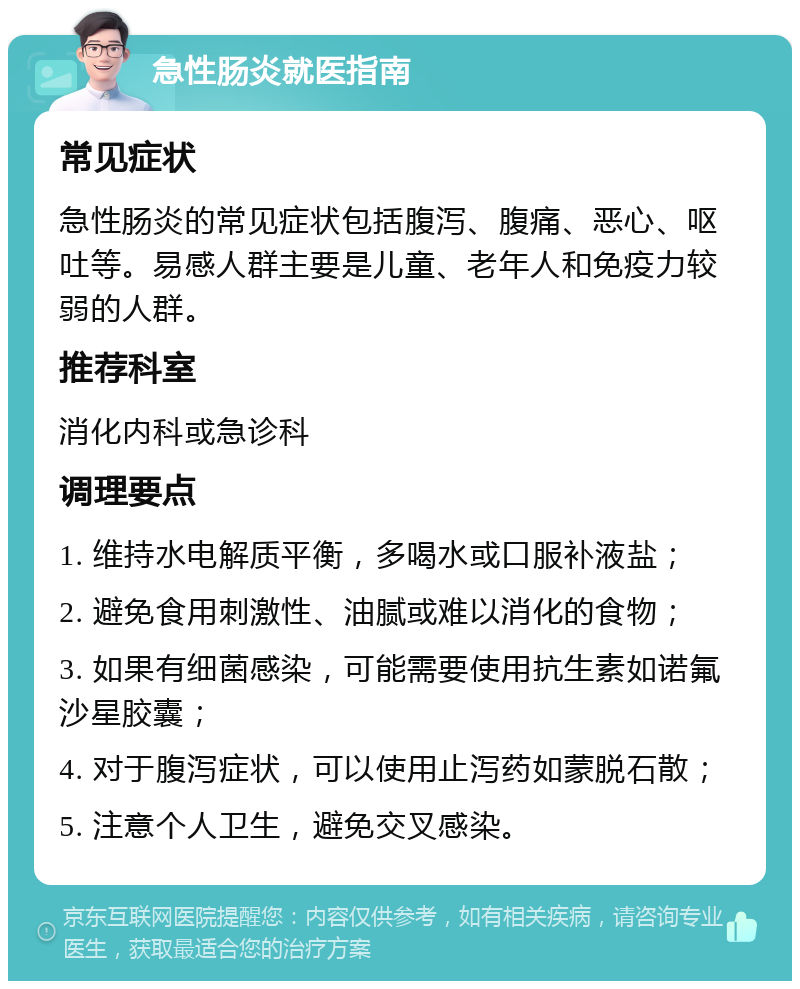 急性肠炎就医指南 常见症状 急性肠炎的常见症状包括腹泻、腹痛、恶心、呕吐等。易感人群主要是儿童、老年人和免疫力较弱的人群。 推荐科室 消化内科或急诊科 调理要点 1. 维持水电解质平衡，多喝水或口服补液盐； 2. 避免食用刺激性、油腻或难以消化的食物； 3. 如果有细菌感染，可能需要使用抗生素如诺氟沙星胶囊； 4. 对于腹泻症状，可以使用止泻药如蒙脱石散； 5. 注意个人卫生，避免交叉感染。