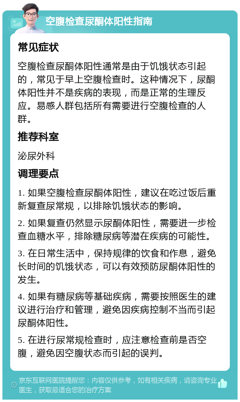 空腹检查尿酮体阳性指南 常见症状 空腹检查尿酮体阳性通常是由于饥饿状态引起的，常见于早上空腹检查时。这种情况下，尿酮体阳性并不是疾病的表现，而是正常的生理反应。易感人群包括所有需要进行空腹检查的人群。 推荐科室 泌尿外科 调理要点 1. 如果空腹检查尿酮体阳性，建议在吃过饭后重新复查尿常规，以排除饥饿状态的影响。 2. 如果复查仍然显示尿酮体阳性，需要进一步检查血糖水平，排除糖尿病等潜在疾病的可能性。 3. 在日常生活中，保持规律的饮食和作息，避免长时间的饥饿状态，可以有效预防尿酮体阳性的发生。 4. 如果有糖尿病等基础疾病，需要按照医生的建议进行治疗和管理，避免因疾病控制不当而引起尿酮体阳性。 5. 在进行尿常规检查时，应注意检查前是否空腹，避免因空腹状态而引起的误判。