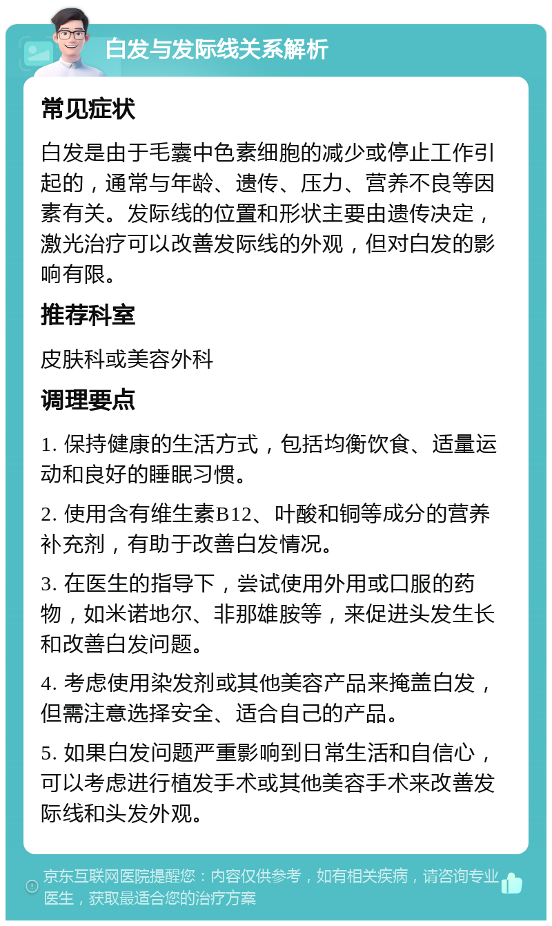 白发与发际线关系解析 常见症状 白发是由于毛囊中色素细胞的减少或停止工作引起的，通常与年龄、遗传、压力、营养不良等因素有关。发际线的位置和形状主要由遗传决定，激光治疗可以改善发际线的外观，但对白发的影响有限。 推荐科室 皮肤科或美容外科 调理要点 1. 保持健康的生活方式，包括均衡饮食、适量运动和良好的睡眠习惯。 2. 使用含有维生素B12、叶酸和铜等成分的营养补充剂，有助于改善白发情况。 3. 在医生的指导下，尝试使用外用或口服的药物，如米诺地尔、非那雄胺等，来促进头发生长和改善白发问题。 4. 考虑使用染发剂或其他美容产品来掩盖白发，但需注意选择安全、适合自己的产品。 5. 如果白发问题严重影响到日常生活和自信心，可以考虑进行植发手术或其他美容手术来改善发际线和头发外观。