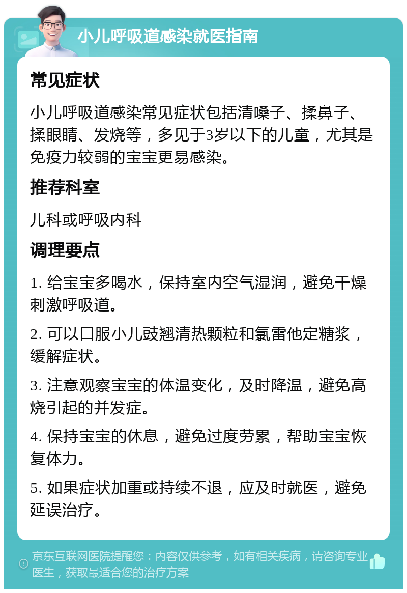 小儿呼吸道感染就医指南 常见症状 小儿呼吸道感染常见症状包括清嗓子、揉鼻子、揉眼睛、发烧等，多见于3岁以下的儿童，尤其是免疫力较弱的宝宝更易感染。 推荐科室 儿科或呼吸内科 调理要点 1. 给宝宝多喝水，保持室内空气湿润，避免干燥刺激呼吸道。 2. 可以口服小儿豉翘清热颗粒和氯雷他定糖浆，缓解症状。 3. 注意观察宝宝的体温变化，及时降温，避免高烧引起的并发症。 4. 保持宝宝的休息，避免过度劳累，帮助宝宝恢复体力。 5. 如果症状加重或持续不退，应及时就医，避免延误治疗。