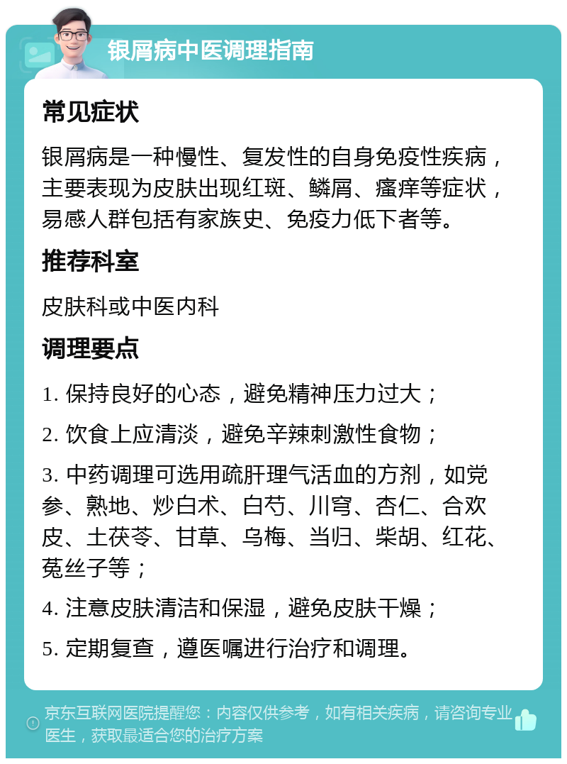 银屑病中医调理指南 常见症状 银屑病是一种慢性、复发性的自身免疫性疾病，主要表现为皮肤出现红斑、鳞屑、瘙痒等症状，易感人群包括有家族史、免疫力低下者等。 推荐科室 皮肤科或中医内科 调理要点 1. 保持良好的心态，避免精神压力过大； 2. 饮食上应清淡，避免辛辣刺激性食物； 3. 中药调理可选用疏肝理气活血的方剂，如党参、熟地、炒白术、白芍、川穹、杏仁、合欢皮、土茯苓、甘草、乌梅、当归、柴胡、红花、菟丝子等； 4. 注意皮肤清洁和保湿，避免皮肤干燥； 5. 定期复查，遵医嘱进行治疗和调理。