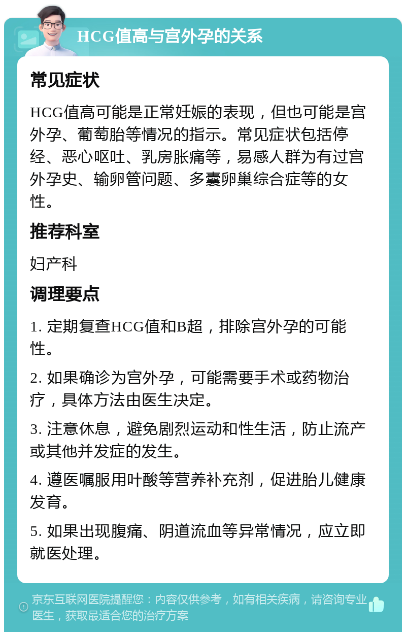 HCG值高与宫外孕的关系 常见症状 HCG值高可能是正常妊娠的表现，但也可能是宫外孕、葡萄胎等情况的指示。常见症状包括停经、恶心呕吐、乳房胀痛等，易感人群为有过宫外孕史、输卵管问题、多囊卵巢综合症等的女性。 推荐科室 妇产科 调理要点 1. 定期复查HCG值和B超，排除宫外孕的可能性。 2. 如果确诊为宫外孕，可能需要手术或药物治疗，具体方法由医生决定。 3. 注意休息，避免剧烈运动和性生活，防止流产或其他并发症的发生。 4. 遵医嘱服用叶酸等营养补充剂，促进胎儿健康发育。 5. 如果出现腹痛、阴道流血等异常情况，应立即就医处理。