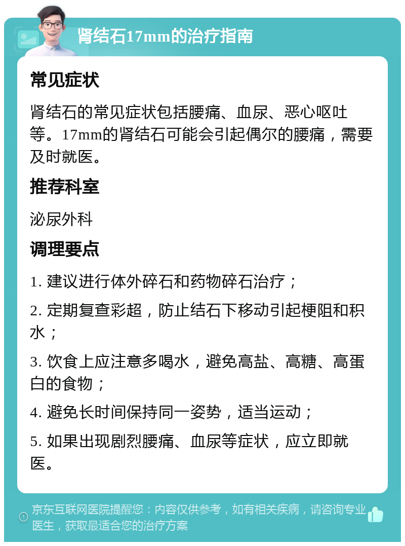 肾结石17mm的治疗指南 常见症状 肾结石的常见症状包括腰痛、血尿、恶心呕吐等。17mm的肾结石可能会引起偶尔的腰痛，需要及时就医。 推荐科室 泌尿外科 调理要点 1. 建议进行体外碎石和药物碎石治疗； 2. 定期复查彩超，防止结石下移动引起梗阻和积水； 3. 饮食上应注意多喝水，避免高盐、高糖、高蛋白的食物； 4. 避免长时间保持同一姿势，适当运动； 5. 如果出现剧烈腰痛、血尿等症状，应立即就医。