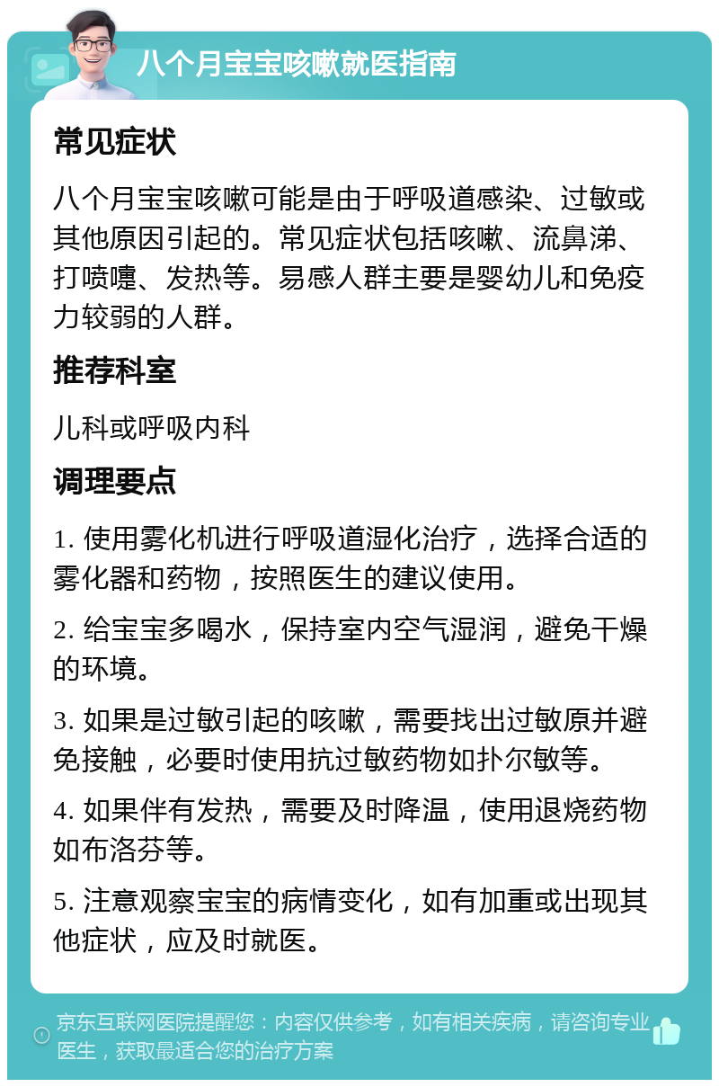 八个月宝宝咳嗽就医指南 常见症状 八个月宝宝咳嗽可能是由于呼吸道感染、过敏或其他原因引起的。常见症状包括咳嗽、流鼻涕、打喷嚏、发热等。易感人群主要是婴幼儿和免疫力较弱的人群。 推荐科室 儿科或呼吸内科 调理要点 1. 使用雾化机进行呼吸道湿化治疗，选择合适的雾化器和药物，按照医生的建议使用。 2. 给宝宝多喝水，保持室内空气湿润，避免干燥的环境。 3. 如果是过敏引起的咳嗽，需要找出过敏原并避免接触，必要时使用抗过敏药物如扑尔敏等。 4. 如果伴有发热，需要及时降温，使用退烧药物如布洛芬等。 5. 注意观察宝宝的病情变化，如有加重或出现其他症状，应及时就医。