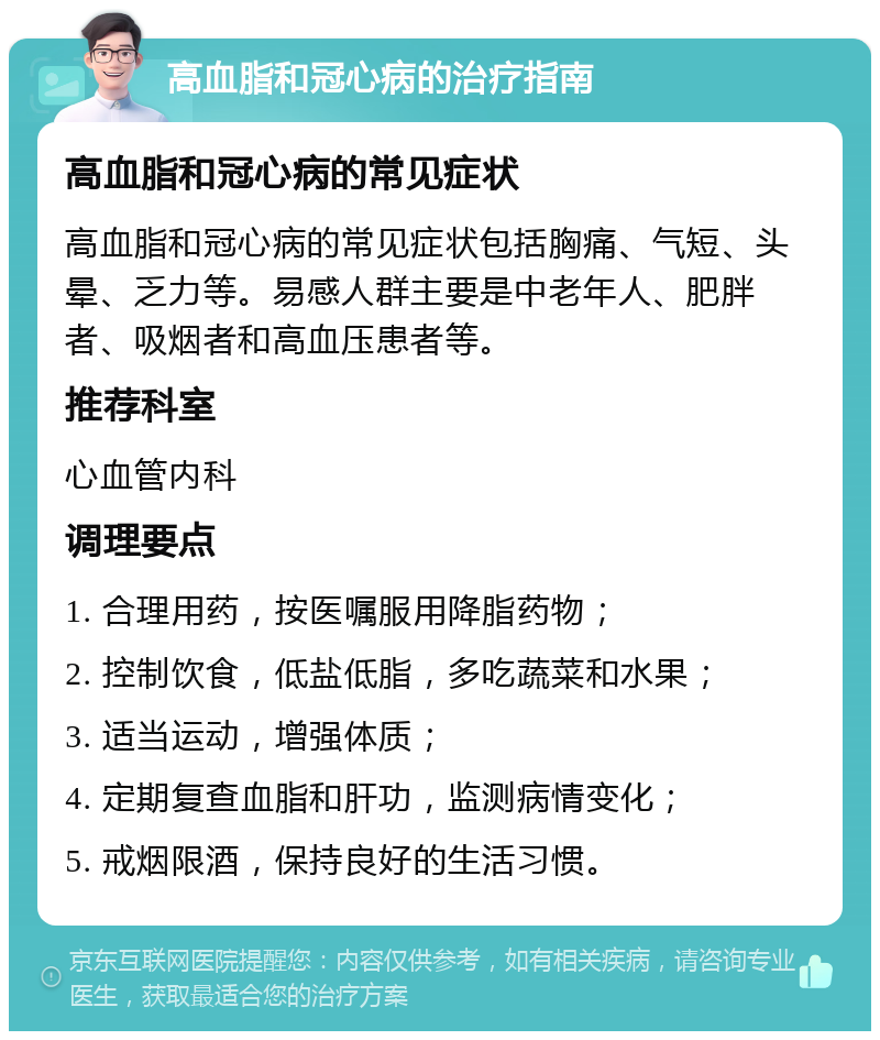 高血脂和冠心病的治疗指南 高血脂和冠心病的常见症状 高血脂和冠心病的常见症状包括胸痛、气短、头晕、乏力等。易感人群主要是中老年人、肥胖者、吸烟者和高血压患者等。 推荐科室 心血管内科 调理要点 1. 合理用药，按医嘱服用降脂药物； 2. 控制饮食，低盐低脂，多吃蔬菜和水果； 3. 适当运动，增强体质； 4. 定期复查血脂和肝功，监测病情变化； 5. 戒烟限酒，保持良好的生活习惯。