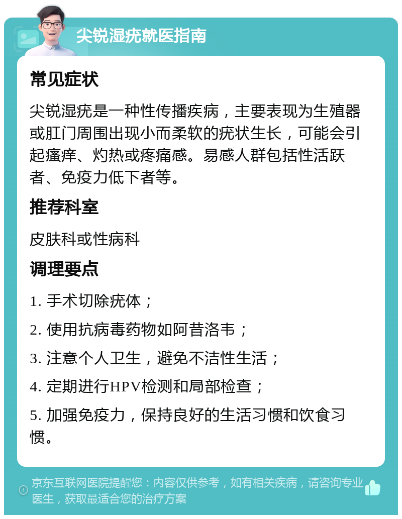 尖锐湿疣就医指南 常见症状 尖锐湿疣是一种性传播疾病，主要表现为生殖器或肛门周围出现小而柔软的疣状生长，可能会引起瘙痒、灼热或疼痛感。易感人群包括性活跃者、免疫力低下者等。 推荐科室 皮肤科或性病科 调理要点 1. 手术切除疣体； 2. 使用抗病毒药物如阿昔洛韦； 3. 注意个人卫生，避免不洁性生活； 4. 定期进行HPV检测和局部检查； 5. 加强免疫力，保持良好的生活习惯和饮食习惯。