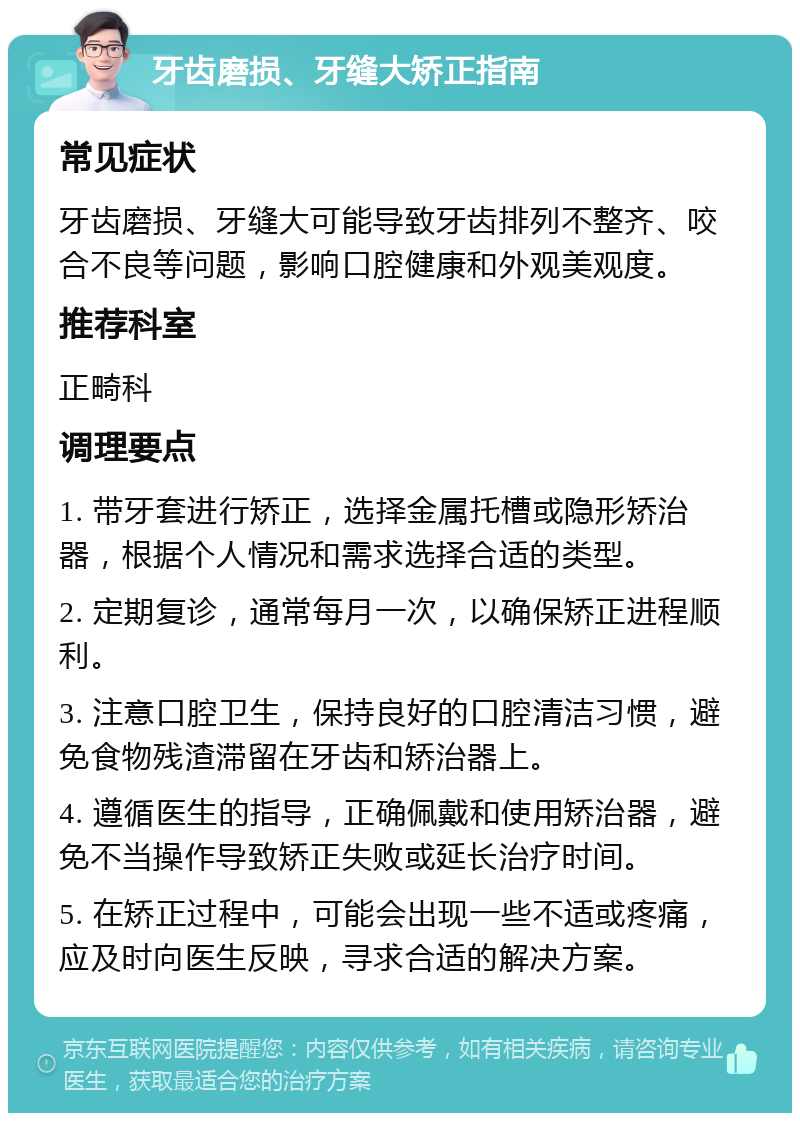 牙齿磨损、牙缝大矫正指南 常见症状 牙齿磨损、牙缝大可能导致牙齿排列不整齐、咬合不良等问题，影响口腔健康和外观美观度。 推荐科室 正畸科 调理要点 1. 带牙套进行矫正，选择金属托槽或隐形矫治器，根据个人情况和需求选择合适的类型。 2. 定期复诊，通常每月一次，以确保矫正进程顺利。 3. 注意口腔卫生，保持良好的口腔清洁习惯，避免食物残渣滞留在牙齿和矫治器上。 4. 遵循医生的指导，正确佩戴和使用矫治器，避免不当操作导致矫正失败或延长治疗时间。 5. 在矫正过程中，可能会出现一些不适或疼痛，应及时向医生反映，寻求合适的解决方案。