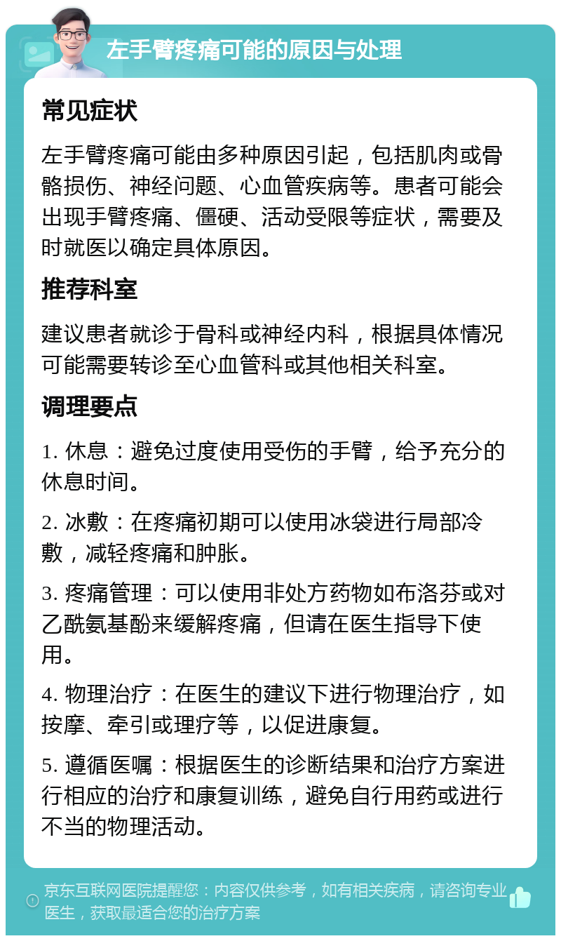 左手臂疼痛可能的原因与处理 常见症状 左手臂疼痛可能由多种原因引起，包括肌肉或骨骼损伤、神经问题、心血管疾病等。患者可能会出现手臂疼痛、僵硬、活动受限等症状，需要及时就医以确定具体原因。 推荐科室 建议患者就诊于骨科或神经内科，根据具体情况可能需要转诊至心血管科或其他相关科室。 调理要点 1. 休息：避免过度使用受伤的手臂，给予充分的休息时间。 2. 冰敷：在疼痛初期可以使用冰袋进行局部冷敷，减轻疼痛和肿胀。 3. 疼痛管理：可以使用非处方药物如布洛芬或对乙酰氨基酚来缓解疼痛，但请在医生指导下使用。 4. 物理治疗：在医生的建议下进行物理治疗，如按摩、牵引或理疗等，以促进康复。 5. 遵循医嘱：根据医生的诊断结果和治疗方案进行相应的治疗和康复训练，避免自行用药或进行不当的物理活动。