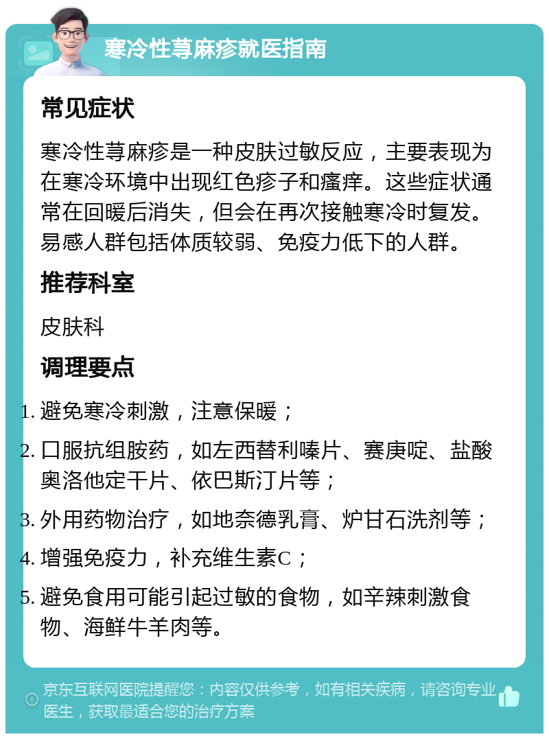 寒冷性荨麻疹就医指南 常见症状 寒冷性荨麻疹是一种皮肤过敏反应，主要表现为在寒冷环境中出现红色疹子和瘙痒。这些症状通常在回暖后消失，但会在再次接触寒冷时复发。易感人群包括体质较弱、免疫力低下的人群。 推荐科室 皮肤科 调理要点 避免寒冷刺激，注意保暖； 口服抗组胺药，如左西替利嗪片、赛庚啶、盐酸奥洛他定干片、依巴斯汀片等； 外用药物治疗，如地奈德乳膏、炉甘石洗剂等； 增强免疫力，补充维生素C； 避免食用可能引起过敏的食物，如辛辣刺激食物、海鲜牛羊肉等。