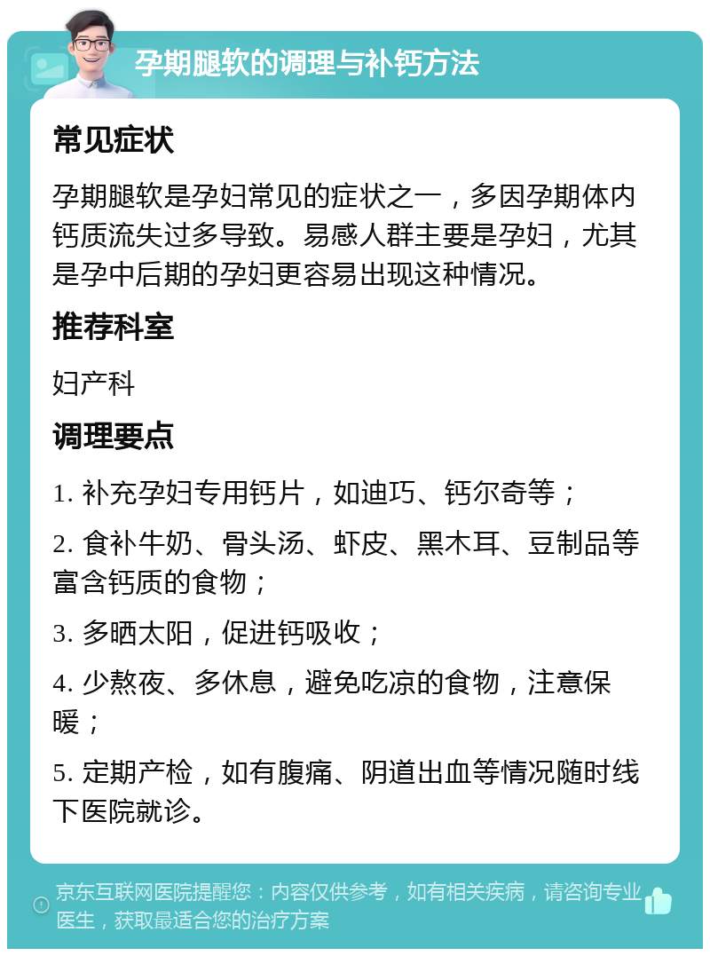 孕期腿软的调理与补钙方法 常见症状 孕期腿软是孕妇常见的症状之一，多因孕期体内钙质流失过多导致。易感人群主要是孕妇，尤其是孕中后期的孕妇更容易出现这种情况。 推荐科室 妇产科 调理要点 1. 补充孕妇专用钙片，如迪巧、钙尔奇等； 2. 食补牛奶、骨头汤、虾皮、黑木耳、豆制品等富含钙质的食物； 3. 多晒太阳，促进钙吸收； 4. 少熬夜、多休息，避免吃凉的食物，注意保暖； 5. 定期产检，如有腹痛、阴道出血等情况随时线下医院就诊。