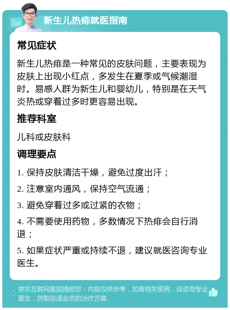 新生儿热痱就医指南 常见症状 新生儿热痱是一种常见的皮肤问题，主要表现为皮肤上出现小红点，多发生在夏季或气候潮湿时。易感人群为新生儿和婴幼儿，特别是在天气炎热或穿着过多时更容易出现。 推荐科室 儿科或皮肤科 调理要点 1. 保持皮肤清洁干燥，避免过度出汗； 2. 注意室内通风，保持空气流通； 3. 避免穿着过多或过紧的衣物； 4. 不需要使用药物，多数情况下热痱会自行消退； 5. 如果症状严重或持续不退，建议就医咨询专业医生。