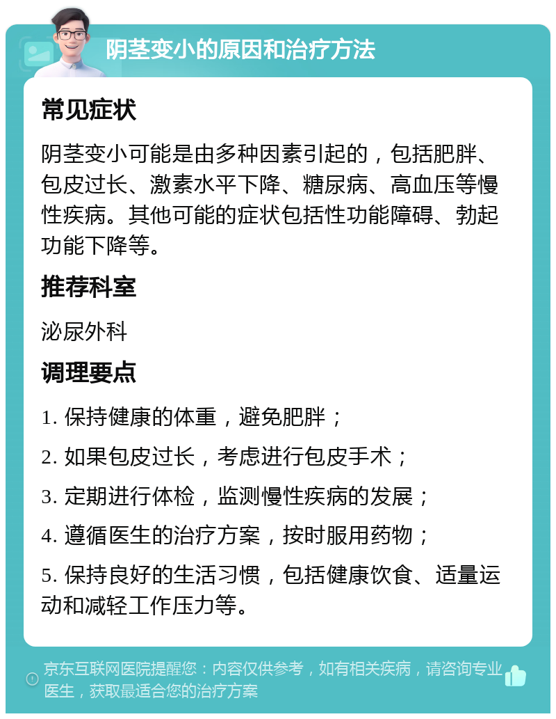 阴茎变小的原因和治疗方法 常见症状 阴茎变小可能是由多种因素引起的，包括肥胖、包皮过长、激素水平下降、糖尿病、高血压等慢性疾病。其他可能的症状包括性功能障碍、勃起功能下降等。 推荐科室 泌尿外科 调理要点 1. 保持健康的体重，避免肥胖； 2. 如果包皮过长，考虑进行包皮手术； 3. 定期进行体检，监测慢性疾病的发展； 4. 遵循医生的治疗方案，按时服用药物； 5. 保持良好的生活习惯，包括健康饮食、适量运动和减轻工作压力等。