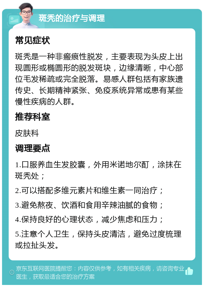 斑秃的治疗与调理 常见症状 斑秃是一种非瘢痕性脱发，主要表现为头皮上出现圆形或椭圆形的脱发斑块，边缘清晰，中心部位毛发稀疏或完全脱落。易感人群包括有家族遗传史、长期精神紧张、免疫系统异常或患有某些慢性疾病的人群。 推荐科室 皮肤科 调理要点 1.口服养血生发胶囊，外用米诺地尔酊，涂抹在斑秃处； 2.可以搭配多维元素片和维生素一同治疗； 3.避免熬夜、饮酒和食用辛辣油腻的食物； 4.保持良好的心理状态，减少焦虑和压力； 5.注意个人卫生，保持头皮清洁，避免过度梳理或拉扯头发。