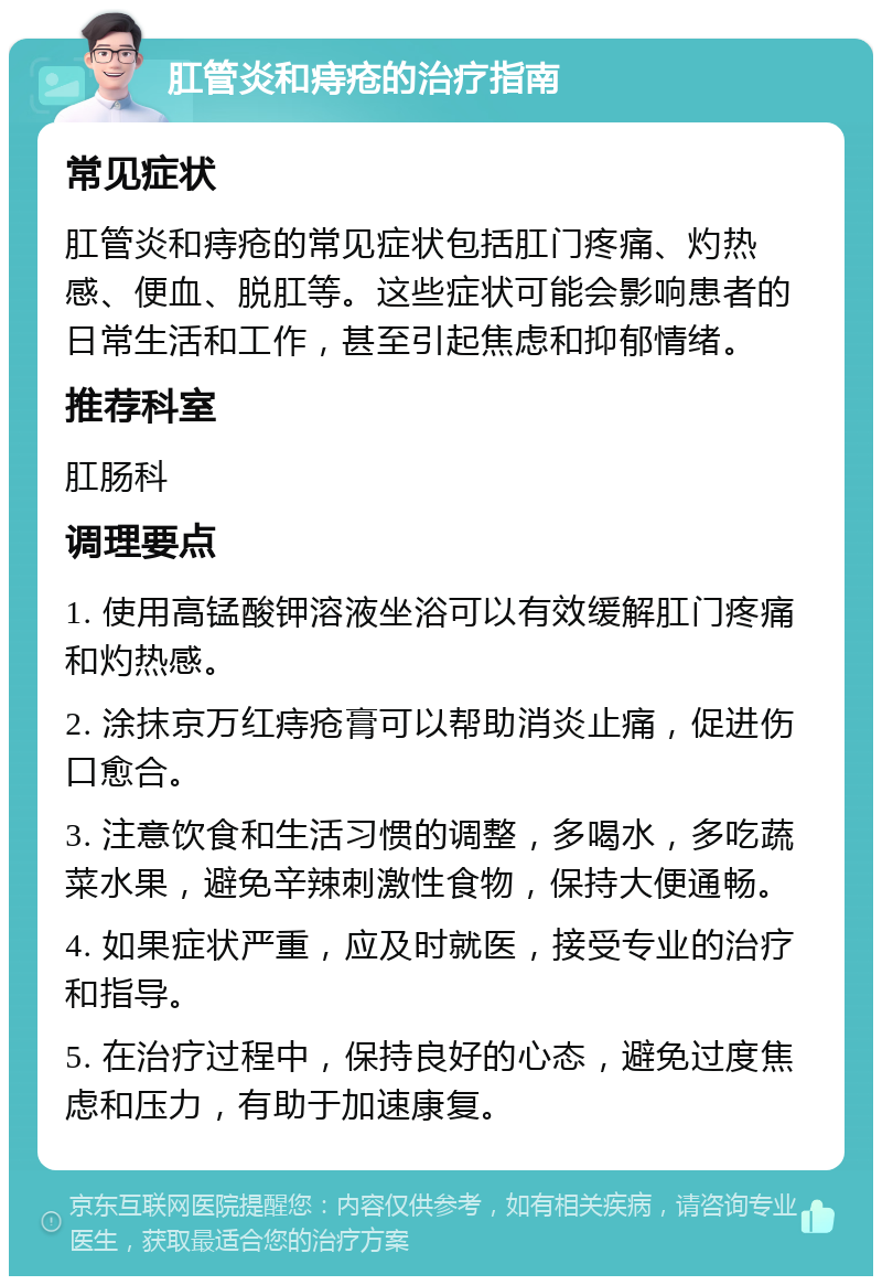 肛管炎和痔疮的治疗指南 常见症状 肛管炎和痔疮的常见症状包括肛门疼痛、灼热感、便血、脱肛等。这些症状可能会影响患者的日常生活和工作，甚至引起焦虑和抑郁情绪。 推荐科室 肛肠科 调理要点 1. 使用高锰酸钾溶液坐浴可以有效缓解肛门疼痛和灼热感。 2. 涂抹京万红痔疮膏可以帮助消炎止痛，促进伤口愈合。 3. 注意饮食和生活习惯的调整，多喝水，多吃蔬菜水果，避免辛辣刺激性食物，保持大便通畅。 4. 如果症状严重，应及时就医，接受专业的治疗和指导。 5. 在治疗过程中，保持良好的心态，避免过度焦虑和压力，有助于加速康复。