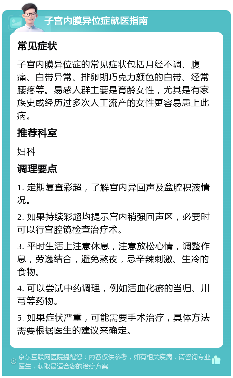 子宫内膜异位症就医指南 常见症状 子宫内膜异位症的常见症状包括月经不调、腹痛、白带异常、排卵期巧克力颜色的白带、经常腰疼等。易感人群主要是育龄女性，尤其是有家族史或经历过多次人工流产的女性更容易患上此病。 推荐科室 妇科 调理要点 1. 定期复查彩超，了解宫内异回声及盆腔积液情况。 2. 如果持续彩超均提示宫内稍强回声区，必要时可以行宫腔镜检查治疗术。 3. 平时生活上注意休息，注意放松心情，调整作息，劳逸结合，避免熬夜，忌辛辣刺激、生冷的食物。 4. 可以尝试中药调理，例如活血化瘀的当归、川芎等药物。 5. 如果症状严重，可能需要手术治疗，具体方法需要根据医生的建议来确定。