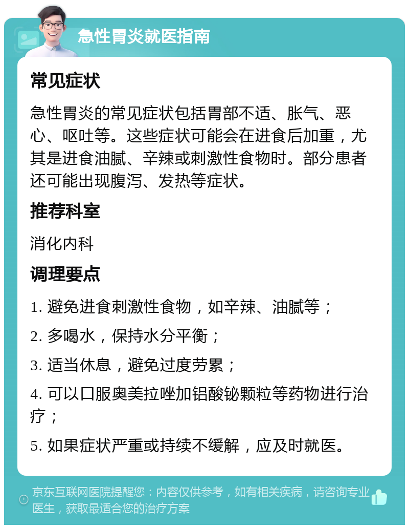 急性胃炎就医指南 常见症状 急性胃炎的常见症状包括胃部不适、胀气、恶心、呕吐等。这些症状可能会在进食后加重，尤其是进食油腻、辛辣或刺激性食物时。部分患者还可能出现腹泻、发热等症状。 推荐科室 消化内科 调理要点 1. 避免进食刺激性食物，如辛辣、油腻等； 2. 多喝水，保持水分平衡； 3. 适当休息，避免过度劳累； 4. 可以口服奥美拉唑加铝酸铋颗粒等药物进行治疗； 5. 如果症状严重或持续不缓解，应及时就医。