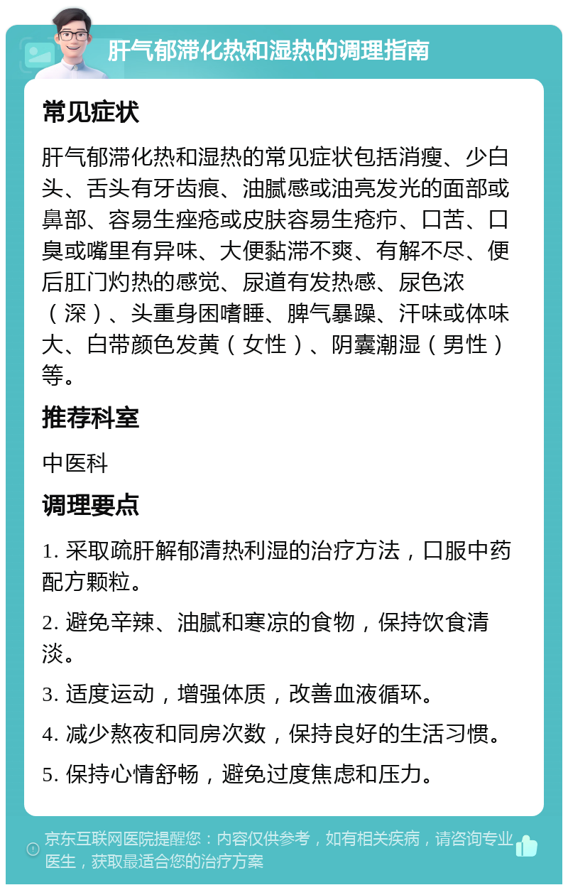 肝气郁滞化热和湿热的调理指南 常见症状 肝气郁滞化热和湿热的常见症状包括消瘦、少白头、舌头有牙齿痕、油腻感或油亮发光的面部或鼻部、容易生痤疮或皮肤容易生疮疖、口苦、口臭或嘴里有异味、大便黏滞不爽、有解不尽、便后肛门灼热的感觉、尿道有发热感、尿色浓（深）、头重身困嗜睡、脾气暴躁、汗味或体味大、白带颜色发黄（女性）、阴囊潮湿（男性）等。 推荐科室 中医科 调理要点 1. 采取疏肝解郁清热利湿的治疗方法，口服中药配方颗粒。 2. 避免辛辣、油腻和寒凉的食物，保持饮食清淡。 3. 适度运动，增强体质，改善血液循环。 4. 减少熬夜和同房次数，保持良好的生活习惯。 5. 保持心情舒畅，避免过度焦虑和压力。