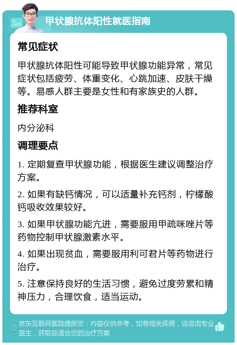 甲状腺抗体阳性就医指南 常见症状 甲状腺抗体阳性可能导致甲状腺功能异常，常见症状包括疲劳、体重变化、心跳加速、皮肤干燥等。易感人群主要是女性和有家族史的人群。 推荐科室 内分泌科 调理要点 1. 定期复查甲状腺功能，根据医生建议调整治疗方案。 2. 如果有缺钙情况，可以适量补充钙剂，柠檬酸钙吸收效果较好。 3. 如果甲状腺功能亢进，需要服用甲疏咪唑片等药物控制甲状腺激素水平。 4. 如果出现贫血，需要服用利可君片等药物进行治疗。 5. 注意保持良好的生活习惯，避免过度劳累和精神压力，合理饮食，适当运动。