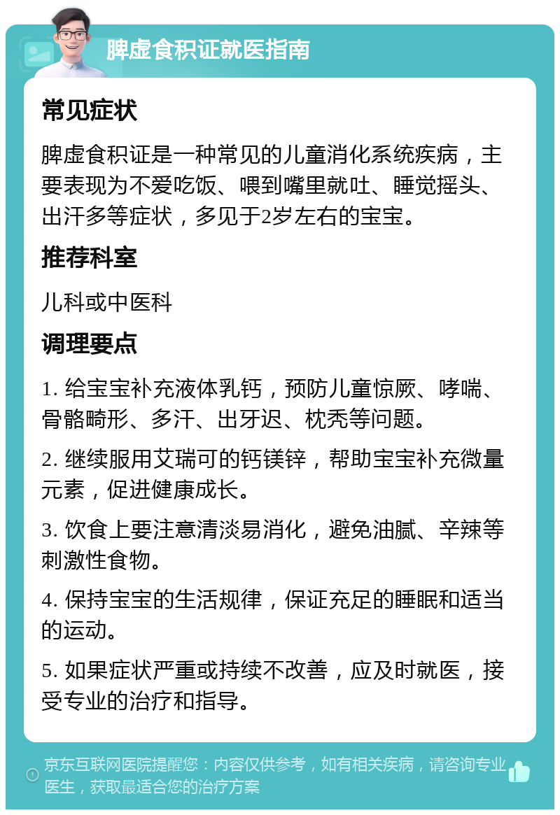 脾虚食积证就医指南 常见症状 脾虚食积证是一种常见的儿童消化系统疾病，主要表现为不爱吃饭、喂到嘴里就吐、睡觉摇头、出汗多等症状，多见于2岁左右的宝宝。 推荐科室 儿科或中医科 调理要点 1. 给宝宝补充液体乳钙，预防儿童惊厥、哮喘、骨骼畸形、多汗、出牙迟、枕秃等问题。 2. 继续服用艾瑞可的钙镁锌，帮助宝宝补充微量元素，促进健康成长。 3. 饮食上要注意清淡易消化，避免油腻、辛辣等刺激性食物。 4. 保持宝宝的生活规律，保证充足的睡眠和适当的运动。 5. 如果症状严重或持续不改善，应及时就医，接受专业的治疗和指导。