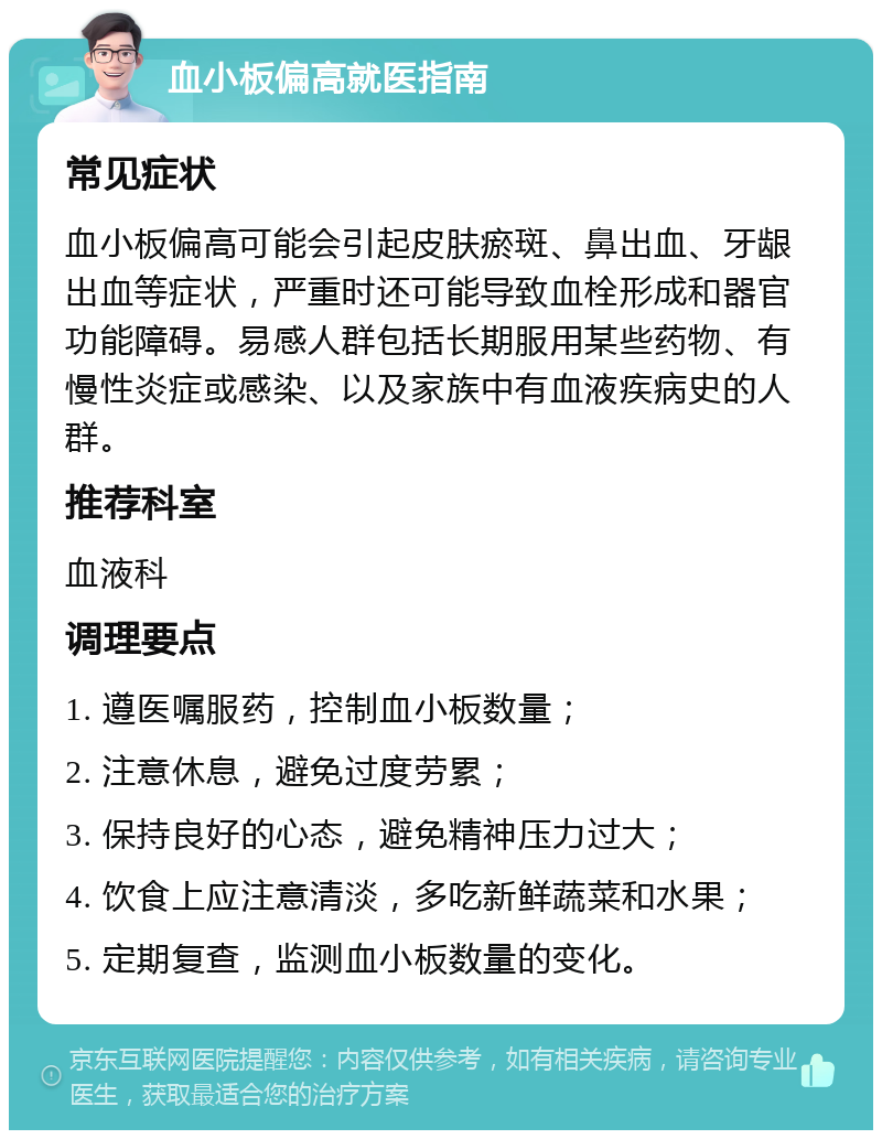 血小板偏高就医指南 常见症状 血小板偏高可能会引起皮肤瘀斑、鼻出血、牙龈出血等症状，严重时还可能导致血栓形成和器官功能障碍。易感人群包括长期服用某些药物、有慢性炎症或感染、以及家族中有血液疾病史的人群。 推荐科室 血液科 调理要点 1. 遵医嘱服药，控制血小板数量； 2. 注意休息，避免过度劳累； 3. 保持良好的心态，避免精神压力过大； 4. 饮食上应注意清淡，多吃新鲜蔬菜和水果； 5. 定期复查，监测血小板数量的变化。